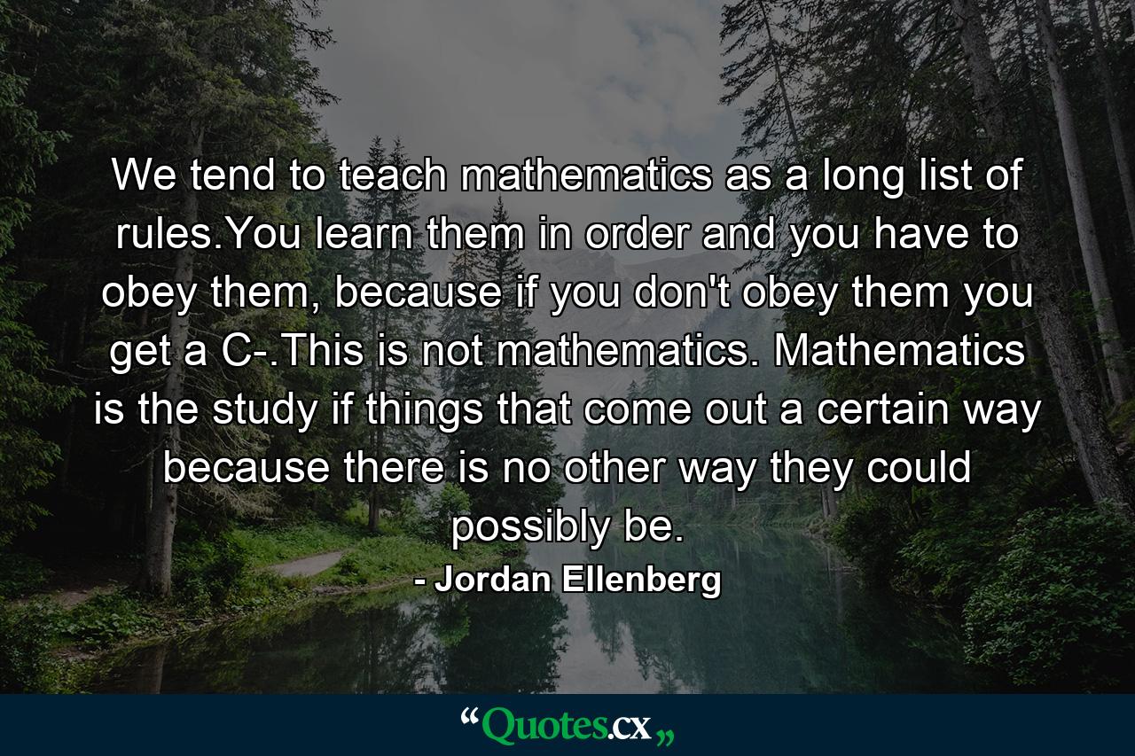 We tend to teach mathematics as a long list of rules.You learn them in order and you have to obey them, because if you don't obey them you get a C-.This is not mathematics. Mathematics is the study if things that come out a certain way because there is no other way they could possibly be. - Quote by Jordan Ellenberg