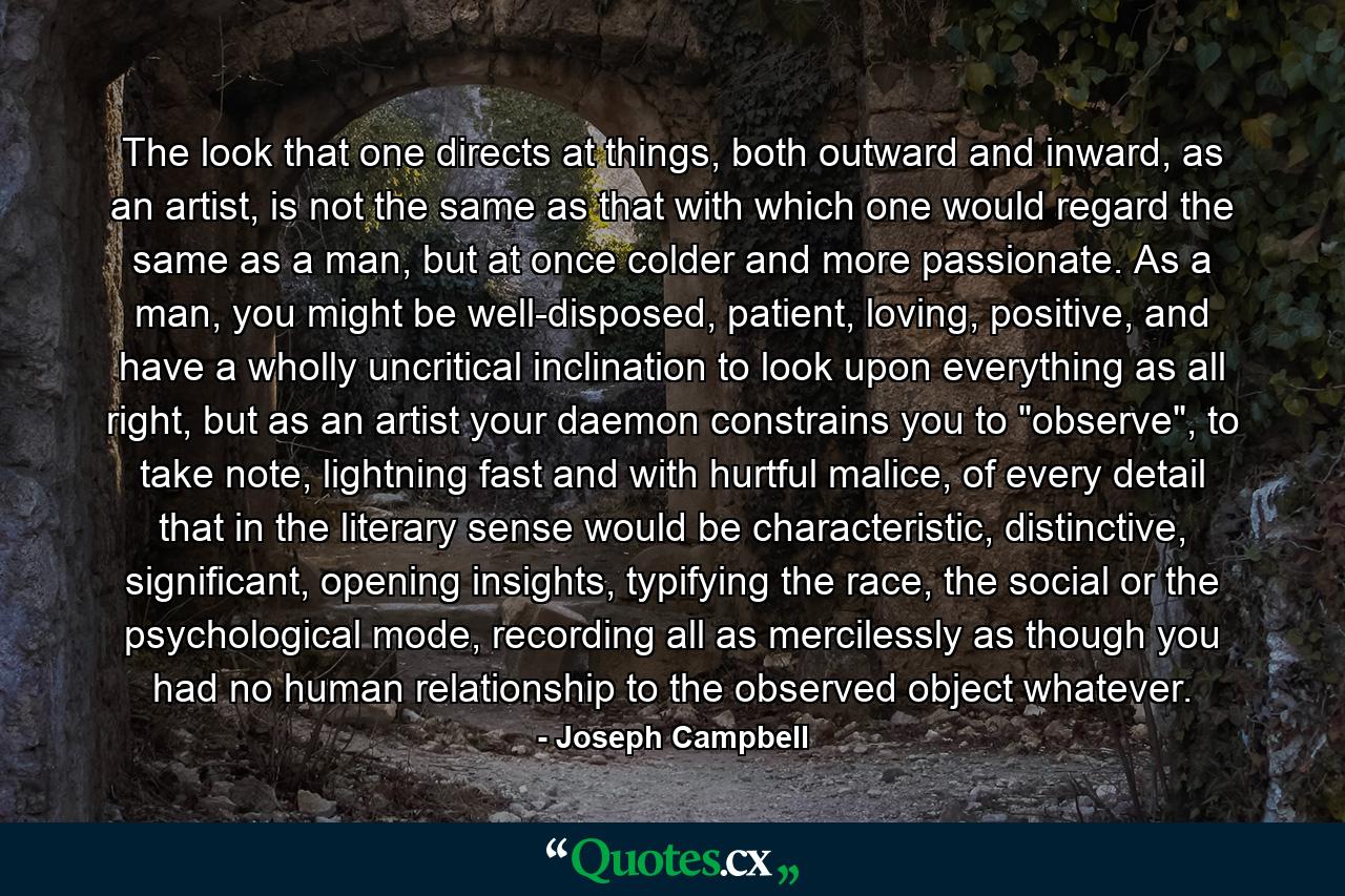 The look that one directs at things, both outward and inward, as an artist, is not the same as that with which one would regard the same as a man, but at once colder and more passionate. As a man, you might be well-disposed, patient, loving, positive, and have a wholly uncritical inclination to look upon everything as all right, but as an artist your daemon constrains you to 