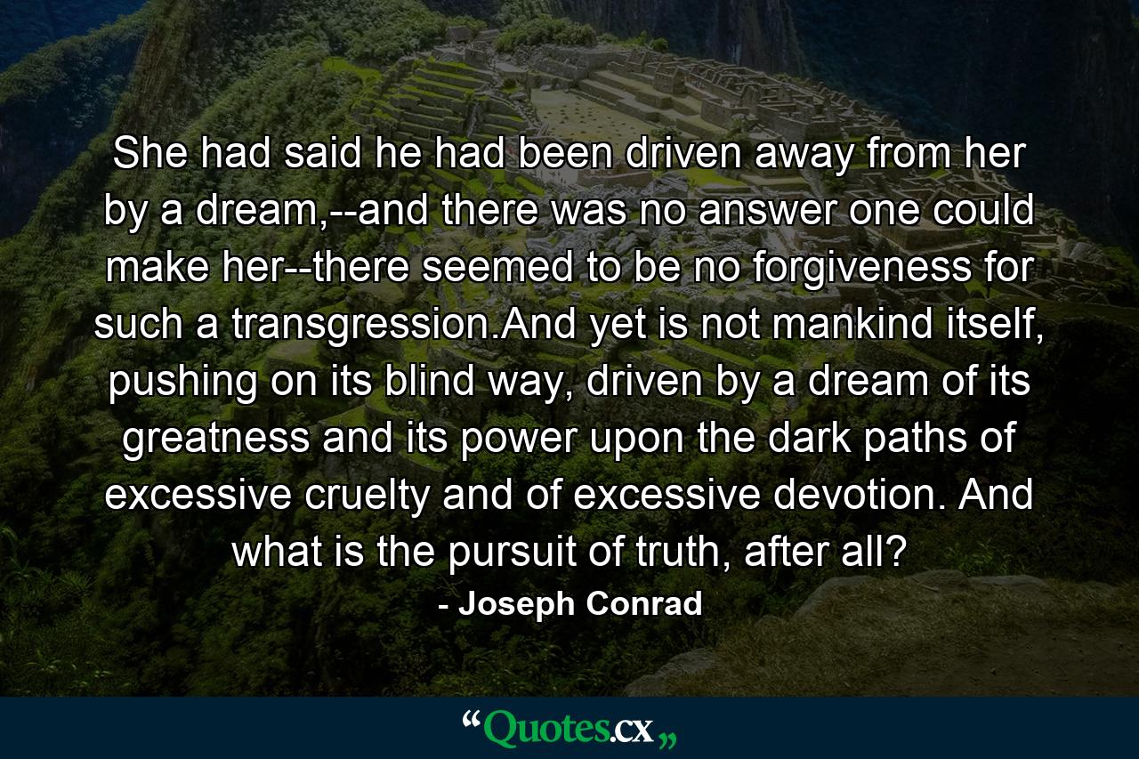 She had said he had been driven away from her by a dream,--and there was no answer one could make her--there seemed to be no forgiveness for such a transgression.And yet is not mankind itself, pushing on its blind way, driven by a dream of its greatness and its power upon the dark paths of excessive cruelty and of excessive devotion. And what is the pursuit of truth, after all? - Quote by Joseph Conrad