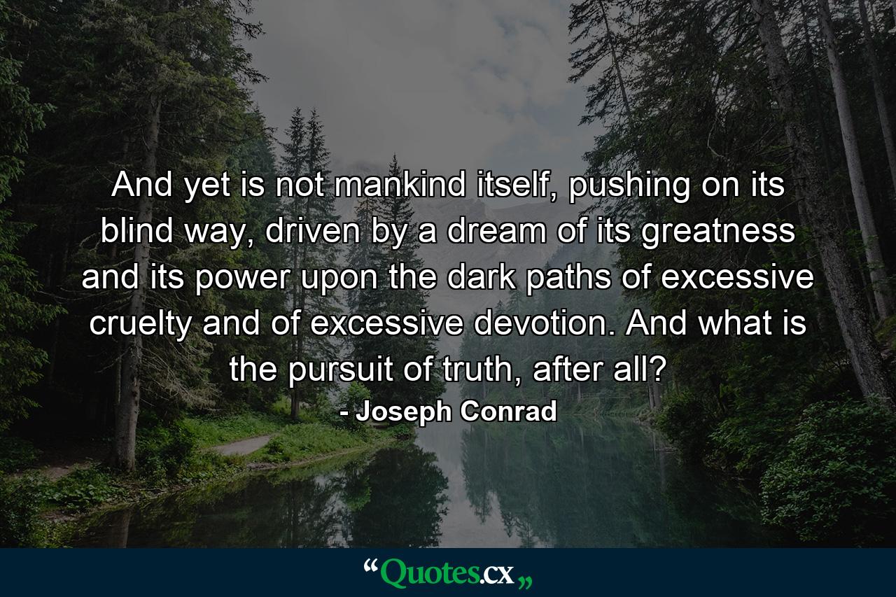 And yet is not mankind itself, pushing on its blind way, driven by a dream of its greatness and its power upon the dark paths of excessive cruelty and of excessive devotion. And what is the pursuit of truth, after all? - Quote by Joseph Conrad