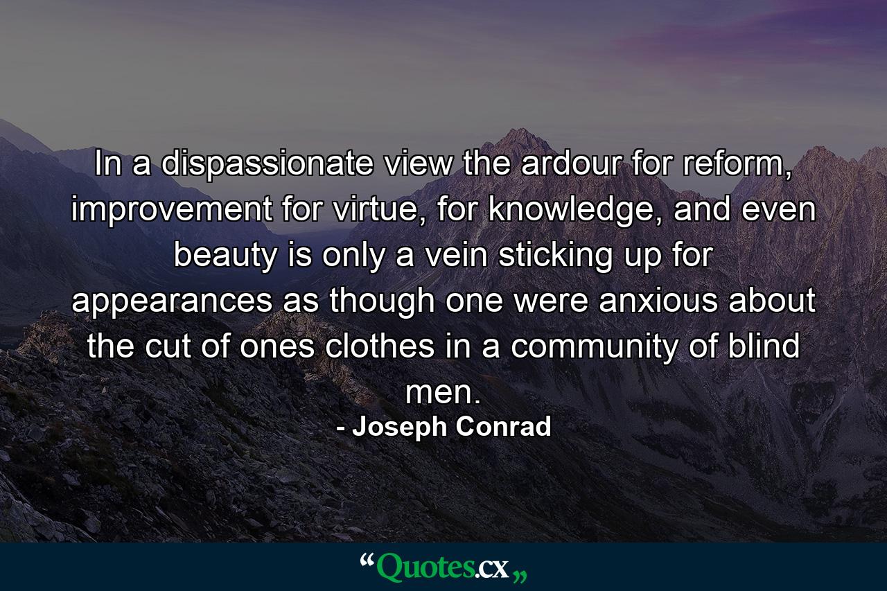 In a dispassionate view the ardour for reform, improvement for virtue, for knowledge, and even beauty is only a vein sticking up for appearances as though one were anxious about the cut of ones clothes in a community of blind men. - Quote by Joseph Conrad