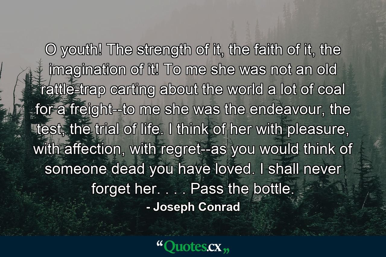 O youth! The strength of it, the faith of it, the imagination of it! To me she was not an old rattle-trap carting about the world a lot of coal for a freight--to me she was the endeavour, the test, the trial of life. I think of her with pleasure, with affection, with regret--as you would think of someone dead you have loved. I shall never forget her. . . . Pass the bottle. - Quote by Joseph Conrad