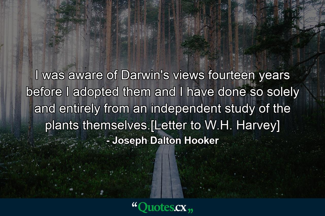 I was aware of Darwin's views fourteen years before I adopted them and I have done so solely and entirely from an independent study of the plants themselves.[Letter to W.H. Harvey] - Quote by Joseph Dalton Hooker