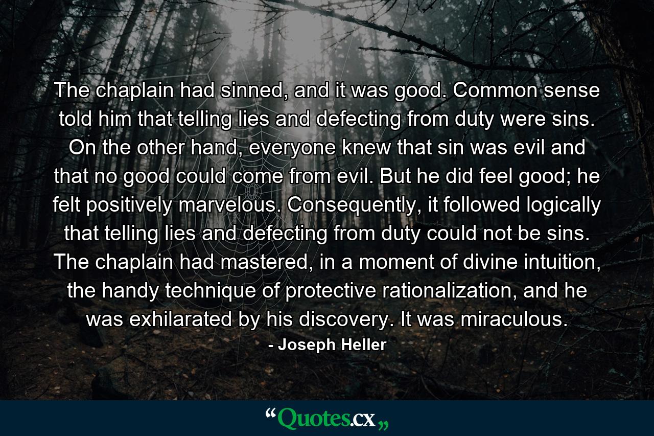 The chaplain had sinned, and it was good. Common sense told him that telling lies and defecting from duty were sins. On the other hand, everyone knew that sin was evil and that no good could come from evil. But he did feel good; he felt positively marvelous. Consequently, it followed logically that telling lies and defecting from duty could not be sins. The chaplain had mastered, in a moment of divine intuition, the handy technique of protective rationalization, and he was exhilarated by his discovery. It was miraculous. - Quote by Joseph Heller