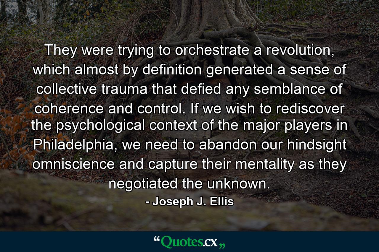 They were trying to orchestrate a revolution, which almost by definition generated a sense of collective trauma that defied any semblance of coherence and control. If we wish to rediscover the psychological context of the major players in Philadelphia, we need to abandon our hindsight omniscience and capture their mentality as they negotiated the unknown. - Quote by Joseph J. Ellis