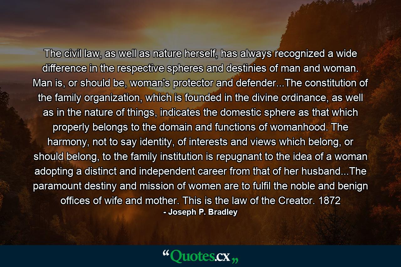 The civil law, as well as nature herself, has always recognized a wide difference in the respective spheres and destinies of man and woman. Man is, or should be, woman's protector and defender...The constitution of the family organization, which is founded in the divine ordinance, as well as in the nature of things, indicates the domestic sphere as that which properly belongs to the domain and functions of womanhood. The harmony, not to say identity, of interests and views which belong, or should belong, to the family institution is repugnant to the idea of a woman adopting a distinct and independent career from that of her husband...The paramount destiny and mission of women are to fulfil the noble and benign offices of wife and mother. This is the law of the Creator. 1872 - Quote by Joseph P. Bradley