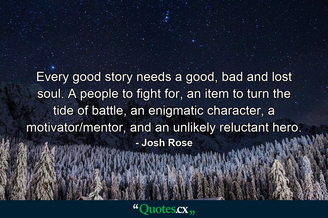 Every good story needs a good, bad and lost soul. A people to fight for, an item to turn the tide of battle, an enigmatic character, a motivator/mentor, and an unlikely reluctant hero. - Quote by Josh Rose