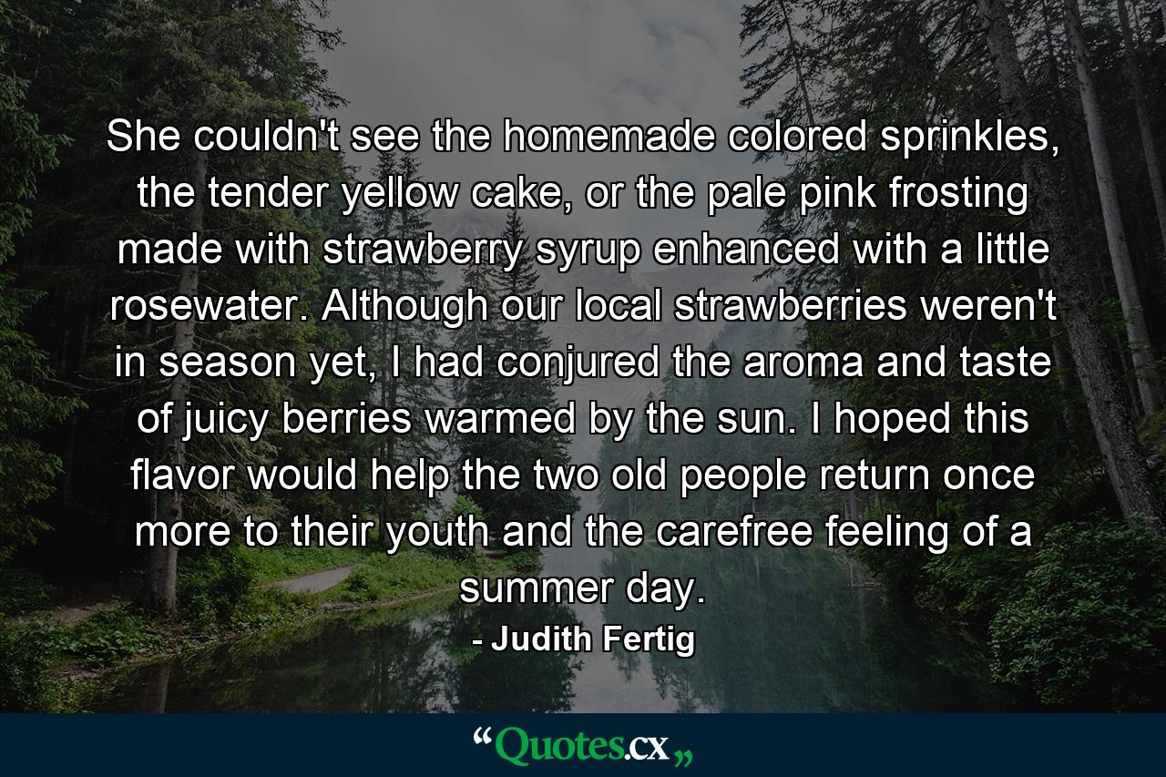 She couldn't see the homemade colored sprinkles, the tender yellow cake, or the pale pink frosting made with strawberry syrup enhanced with a little rosewater. Although our local strawberries weren't in season yet, I had conjured the aroma and taste of juicy berries warmed by the sun. I hoped this flavor would help the two old people return once more to their youth and the carefree feeling of a summer day. - Quote by Judith Fertig