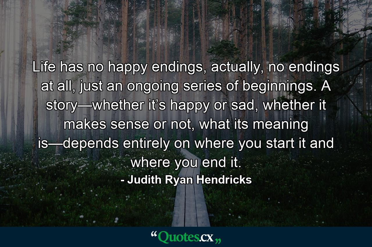 Life has no happy endings, actually, no endings at all, just an ongoing series of beginnings. A story—whether it’s happy or sad, whether it makes sense or not, what its meaning is—depends entirely on where you start it and where you end it. - Quote by Judith Ryan Hendricks