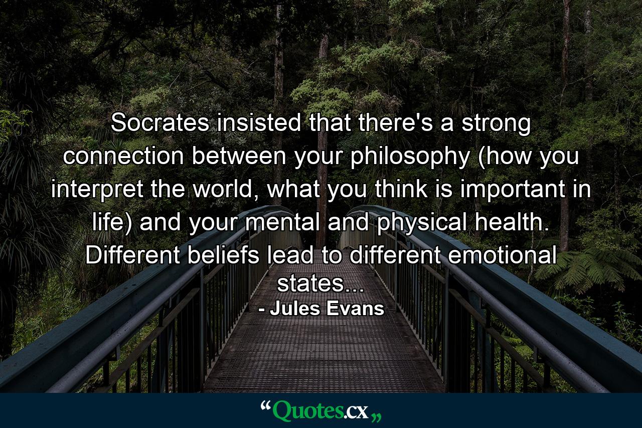 Socrates insisted that there's a strong connection between your philosophy (how you interpret the world, what you think is important in life) and your mental and physical health. Different beliefs lead to different emotional states... - Quote by Jules Evans