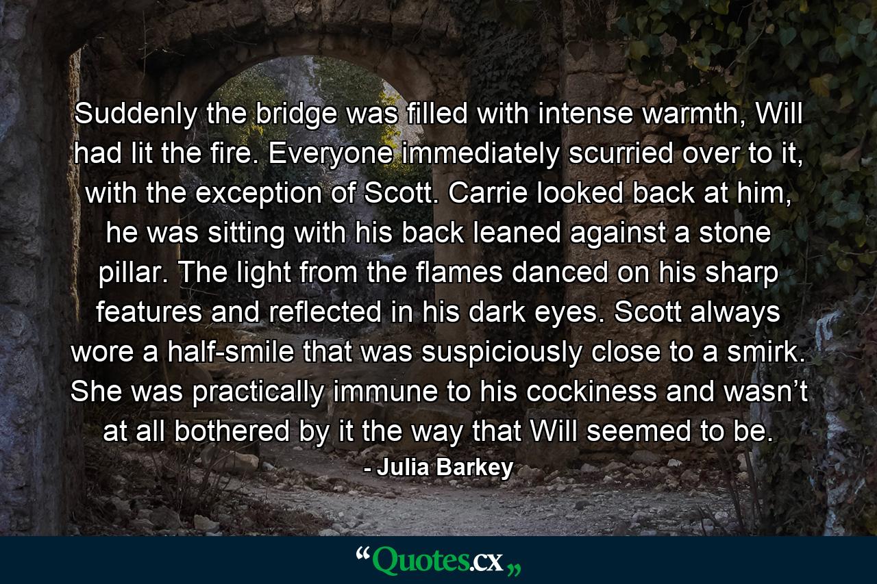 Suddenly the bridge was filled with intense warmth, Will had lit the fire. Everyone immediately scurried over to it, with the exception of Scott. Carrie looked back at him, he was sitting with his back leaned against a stone pillar. The light from the flames danced on his sharp features and reflected in his dark eyes. Scott always wore a half-smile that was suspiciously close to a smirk. She was practically immune to his cockiness and wasn’t at all bothered by it the way that Will seemed to be. - Quote by Julia Barkey