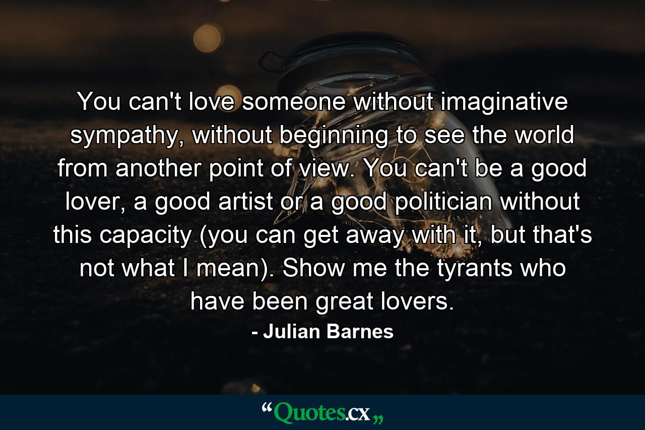 You can't love someone without imaginative sympathy, without beginning to see the world from another point of view. You can't be a good lover, a good artist or a good politician without this capacity (you can get away with it, but that's not what I mean). Show me the tyrants who have been great lovers. - Quote by Julian Barnes