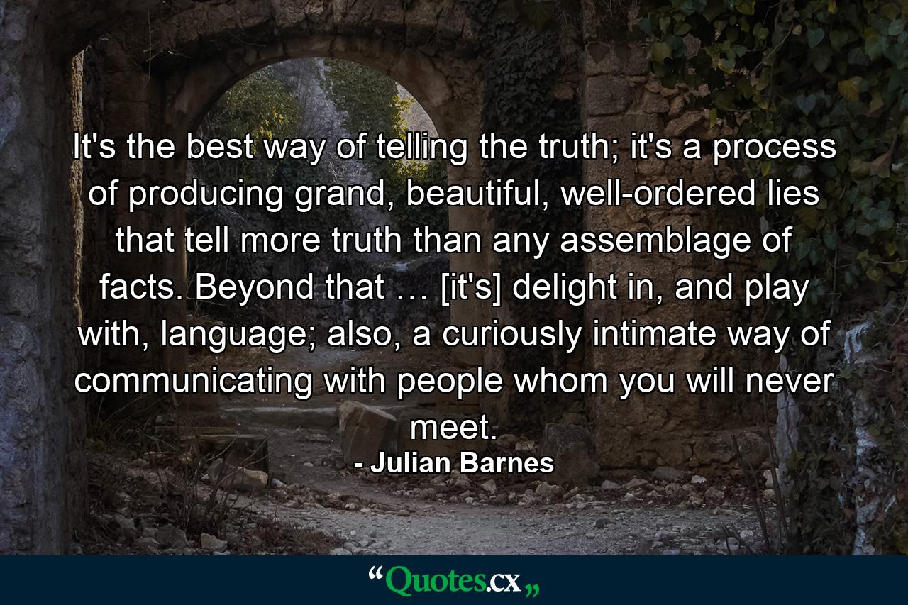 It's the best way of telling the truth; it's a process of producing grand, beautiful, well-ordered lies that tell more truth than any assemblage of facts. Beyond that … [it's] delight in, and play with, language; also, a curiously intimate way of communicating with people whom you will never meet. - Quote by Julian Barnes