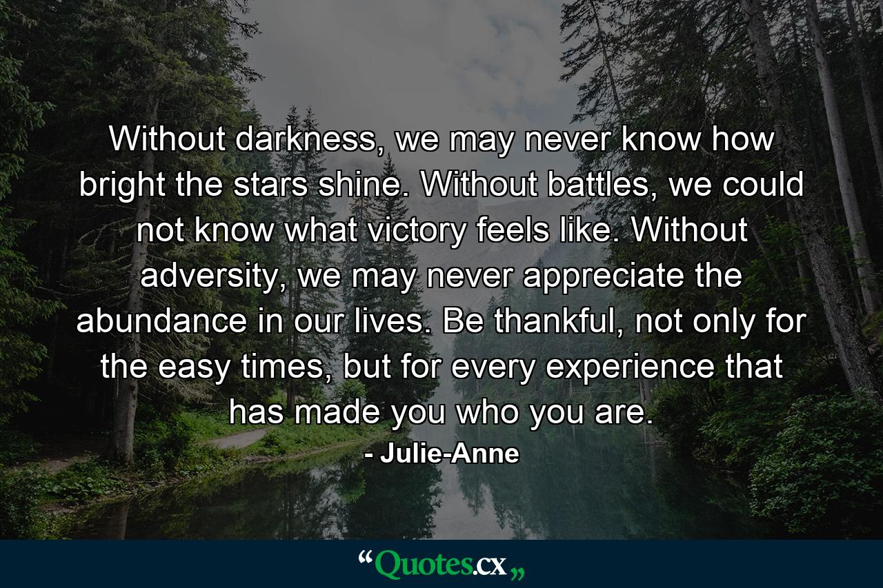 Without darkness, we may never know how bright the stars shine. Without battles, we could not know what victory feels like. Without adversity, we may never appreciate the abundance in our lives. Be thankful, not only for the easy times, but for every experience that has made you who you are. - Quote by Julie-Anne