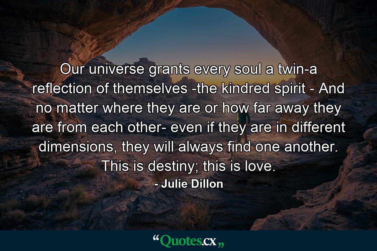 Our universe grants every soul a twin-a reflection of themselves -the kindred spirit - And no matter where they are or how far away they are from each other- even if they are in different dimensions, they will always find one another. This is destiny; this is love. - Quote by Julie Dillon