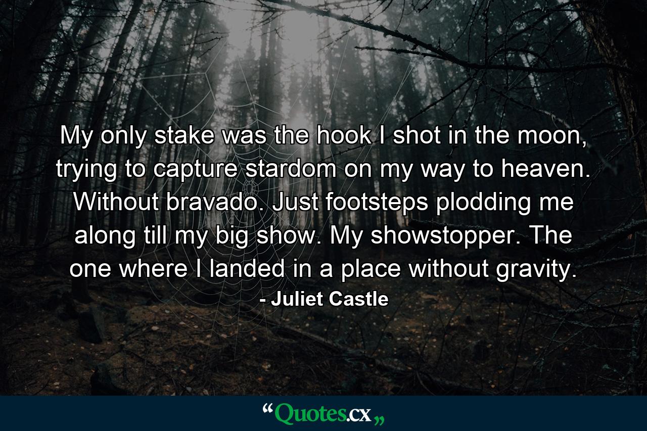 My only stake was the hook I shot in the moon, trying to capture stardom on my way to heaven. Without bravado. Just footsteps plodding me along till my big show. My showstopper. The one where I landed in a place without gravity. - Quote by Juliet Castle