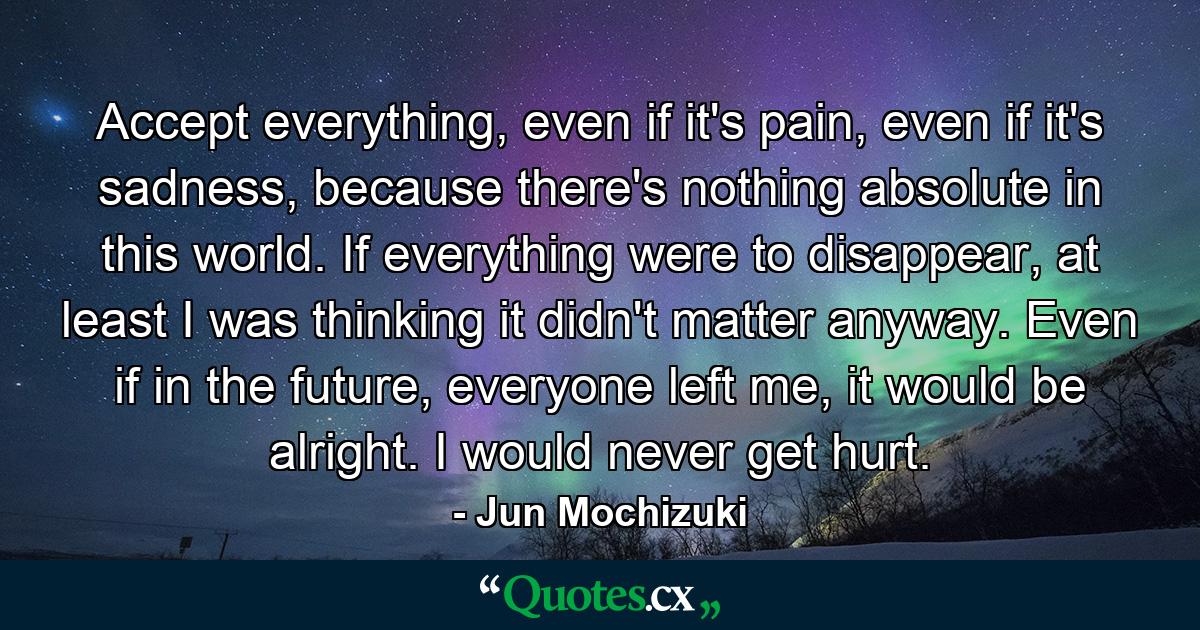 Accept everything, even if it's pain, even if it's sadness, because there's nothing absolute in this world. If everything were to disappear, at least I was thinking it didn't matter anyway. Even if in the future, everyone left me, it would be alright. I would never get hurt. - Quote by Jun Mochizuki