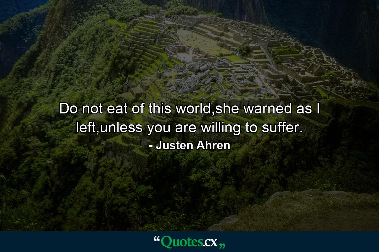 Do not eat of this world,she warned as I left,unless you are willing to suffer. - Quote by Justen Ahren