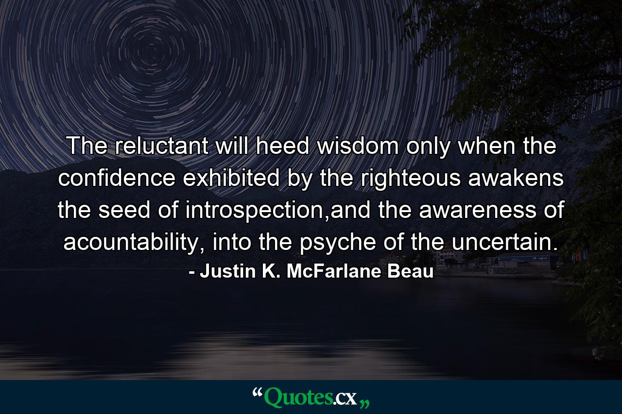 The reluctant will heed wisdom only when the confidence exhibited by the righteous awakens the seed of introspection,and the awareness of acountability, into the psyche of the uncertain. - Quote by Justin K. McFarlane Beau