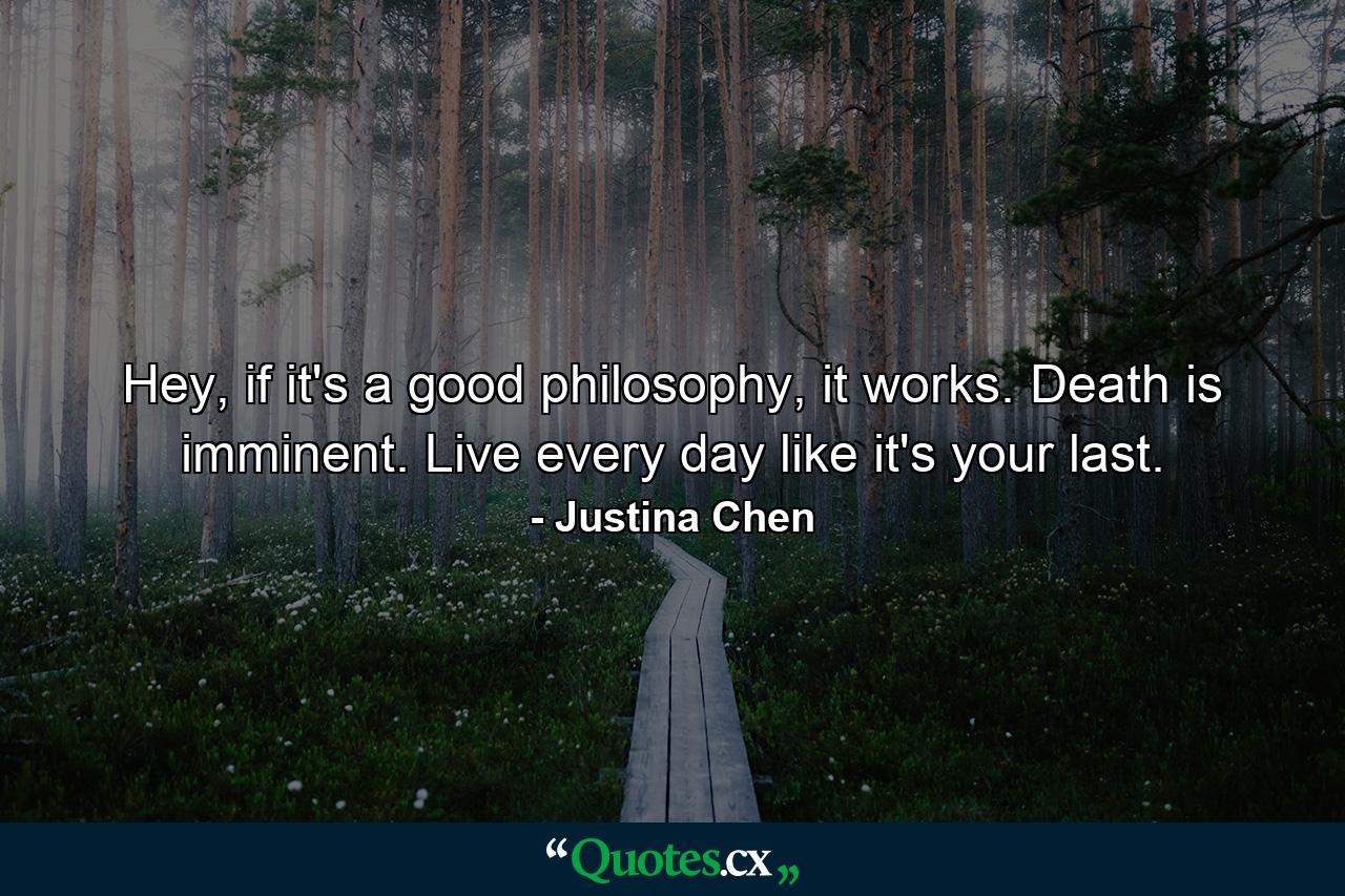 Hey, if it's a good philosophy, it works. Death is imminent. Live every day like it's your last. - Quote by Justina Chen