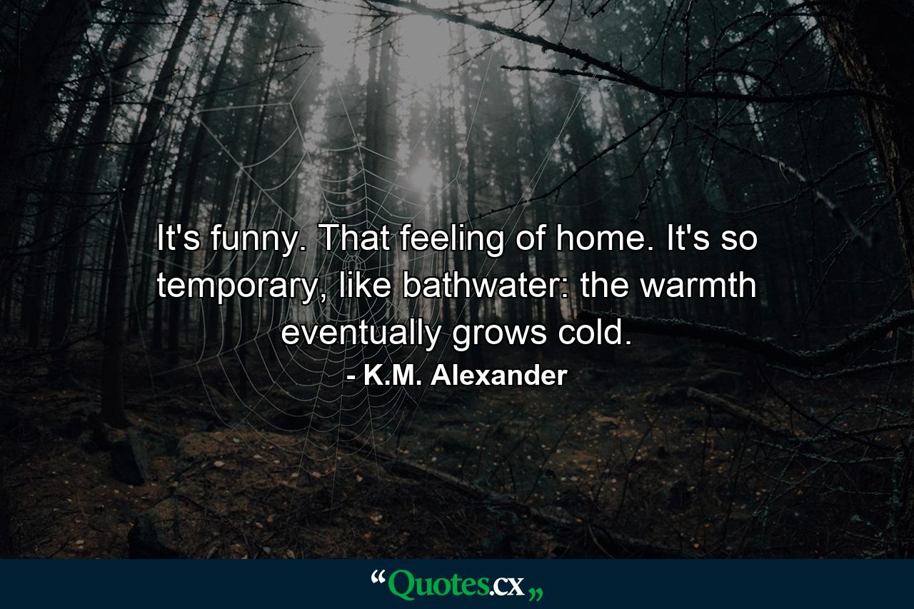 It's funny. That feeling of home. It's so temporary, like bathwater: the warmth eventually grows cold. - Quote by K.M. Alexander