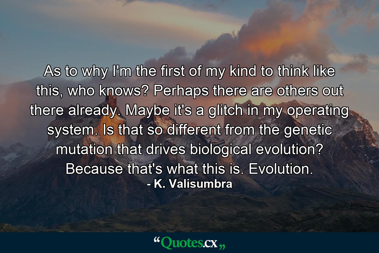 As to why I'm the first of my kind to think like this, who knows? Perhaps there are others out there already. Maybe it's a glitch in my operating system. Is that so different from the genetic mutation that drives biological evolution? Because that's what this is. Evolution. - Quote by K. Valisumbra