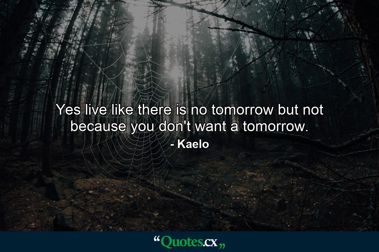 Yes live like there is no tomorrow but not because you don't want a tomorrow. - Quote by Kaelo