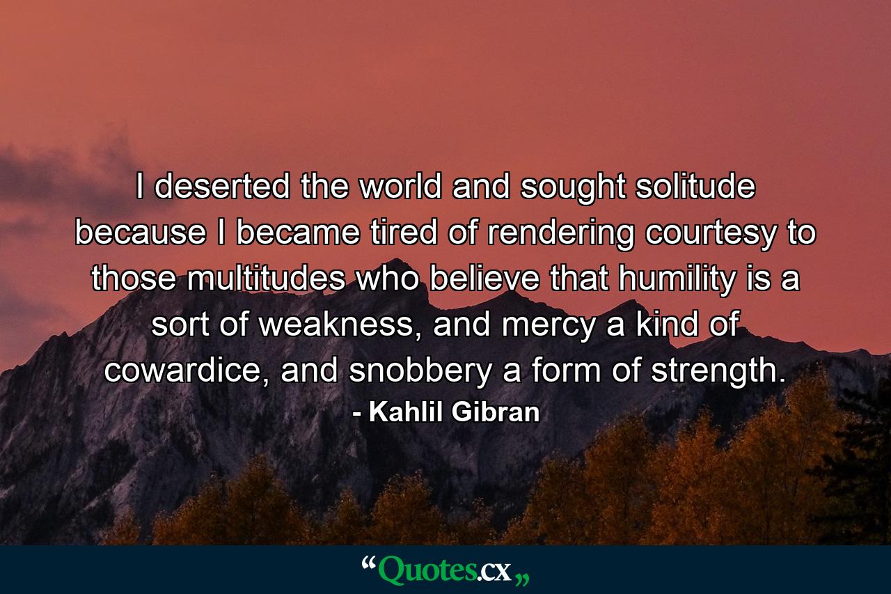 I deserted the world and sought solitude because I became tired of rendering courtesy to those multitudes who believe that humility is a sort of weakness, and mercy a kind of cowardice, and snobbery a form of strength. - Quote by Kahlil Gibran