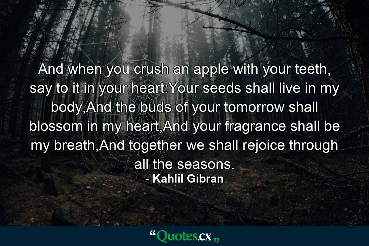 And when you crush an apple with your teeth, say to it in your heart:Your seeds shall live in my body,And the buds of your tomorrow shall blossom in my heart,And your fragrance shall be my breath,And together we shall rejoice through all the seasons. - Quote by Kahlil Gibran