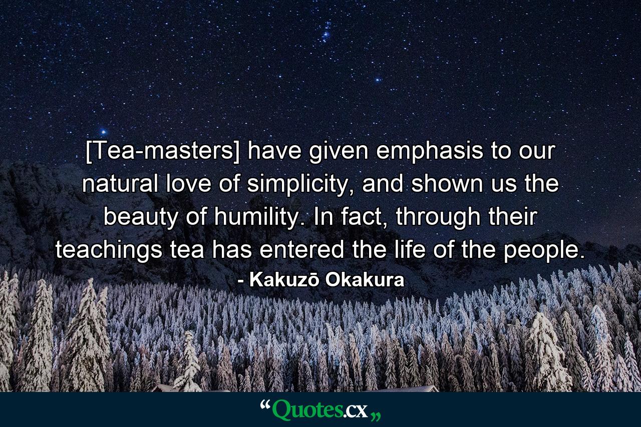 [Tea-masters] have given emphasis to our natural love of simplicity, and shown us the beauty of humility. In fact, through their teachings tea has entered the life of the people. - Quote by Kakuzō Okakura