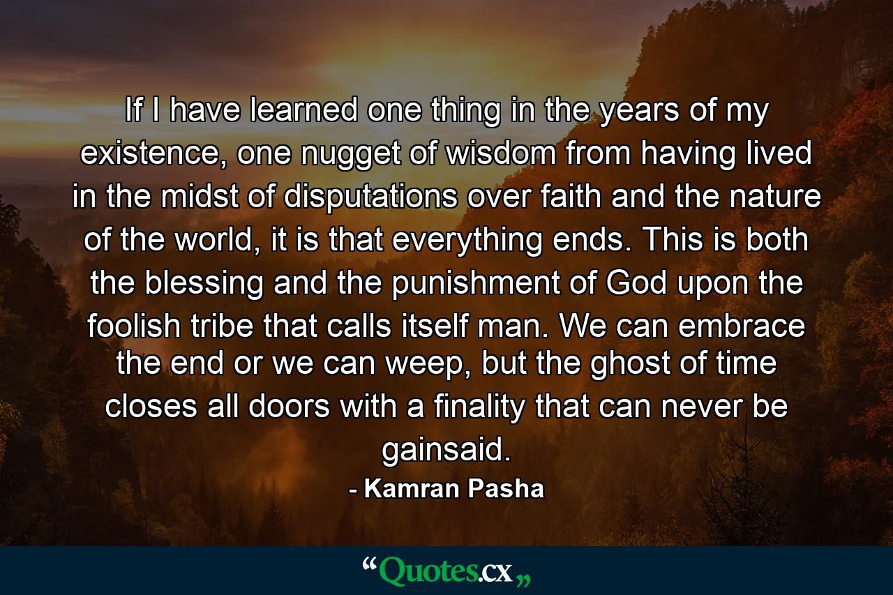 If I have learned one thing in the years of my existence, one nugget of wisdom from having lived in the midst of disputations over faith and the nature of the world, it is that everything ends. This is both the blessing and the punishment of God upon the foolish tribe that calls itself man. We can embrace the end or we can weep, but the ghost of time closes all doors with a finality that can never be gainsaid. - Quote by Kamran Pasha