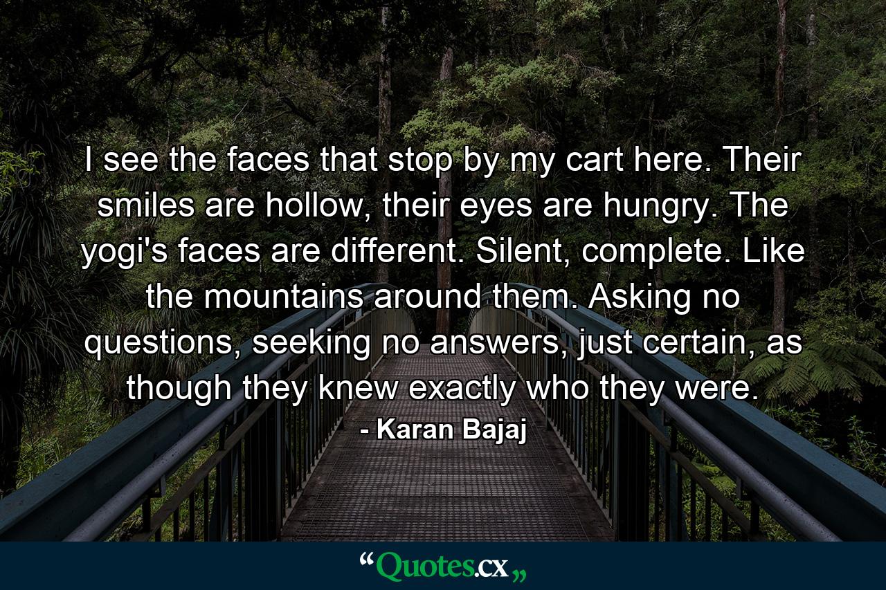 I see the faces that stop by my cart here. Their smiles are hollow, their eyes are hungry. The yogi's faces are different. Silent, complete. Like the mountains around them. Asking no questions, seeking no answers, just certain, as though they knew exactly who they were. - Quote by Karan Bajaj