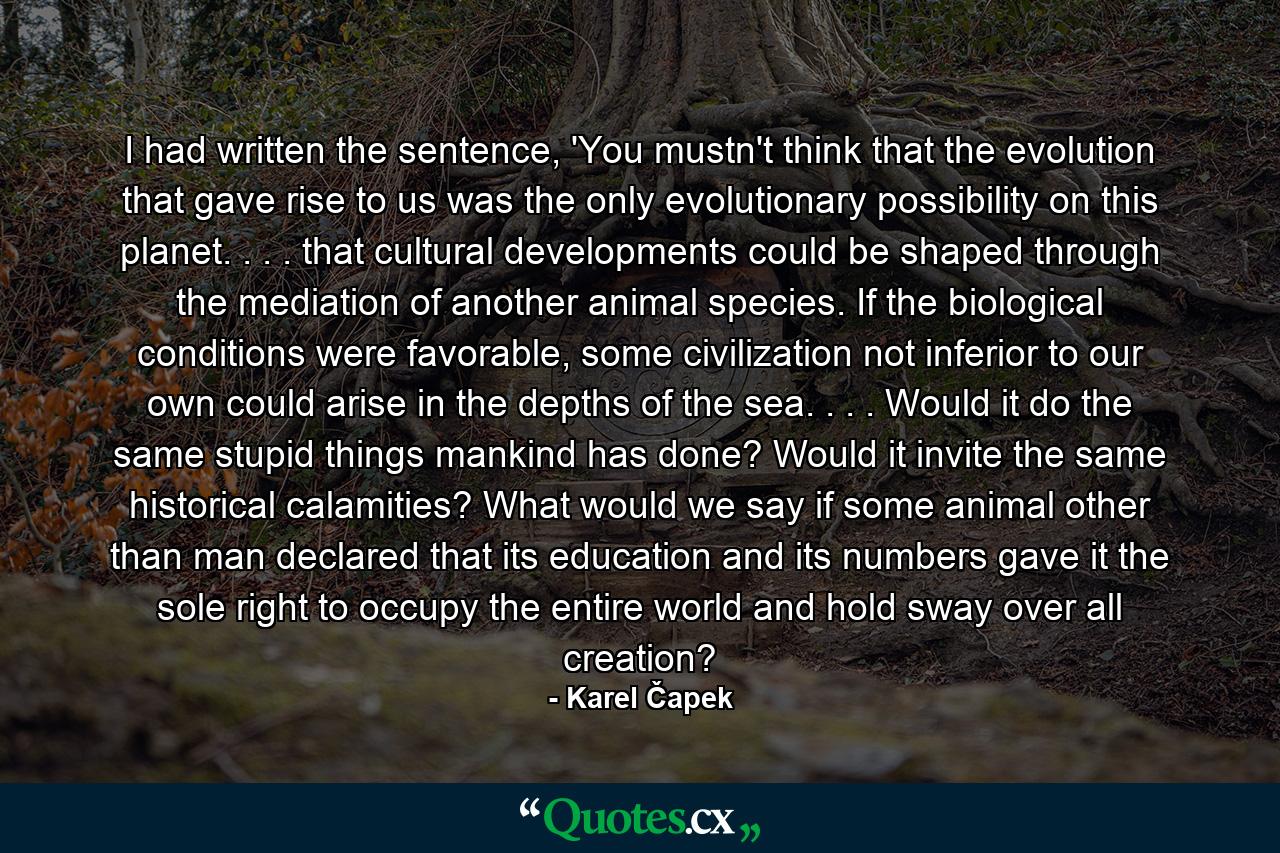 I had written the sentence, 'You mustn't think that the evolution that gave rise to us was the only evolutionary possibility on this planet. . . . that cultural developments could be shaped through the mediation of another animal species. If the biological conditions were favorable, some civilization not inferior to our own could arise in the depths of the sea. . . . Would it do the same stupid things mankind has done? Would it invite the same historical calamities? What would we say if some animal other than man declared that its education and its numbers gave it the sole right to occupy the entire world and hold sway over all creation? - Quote by Karel Čapek