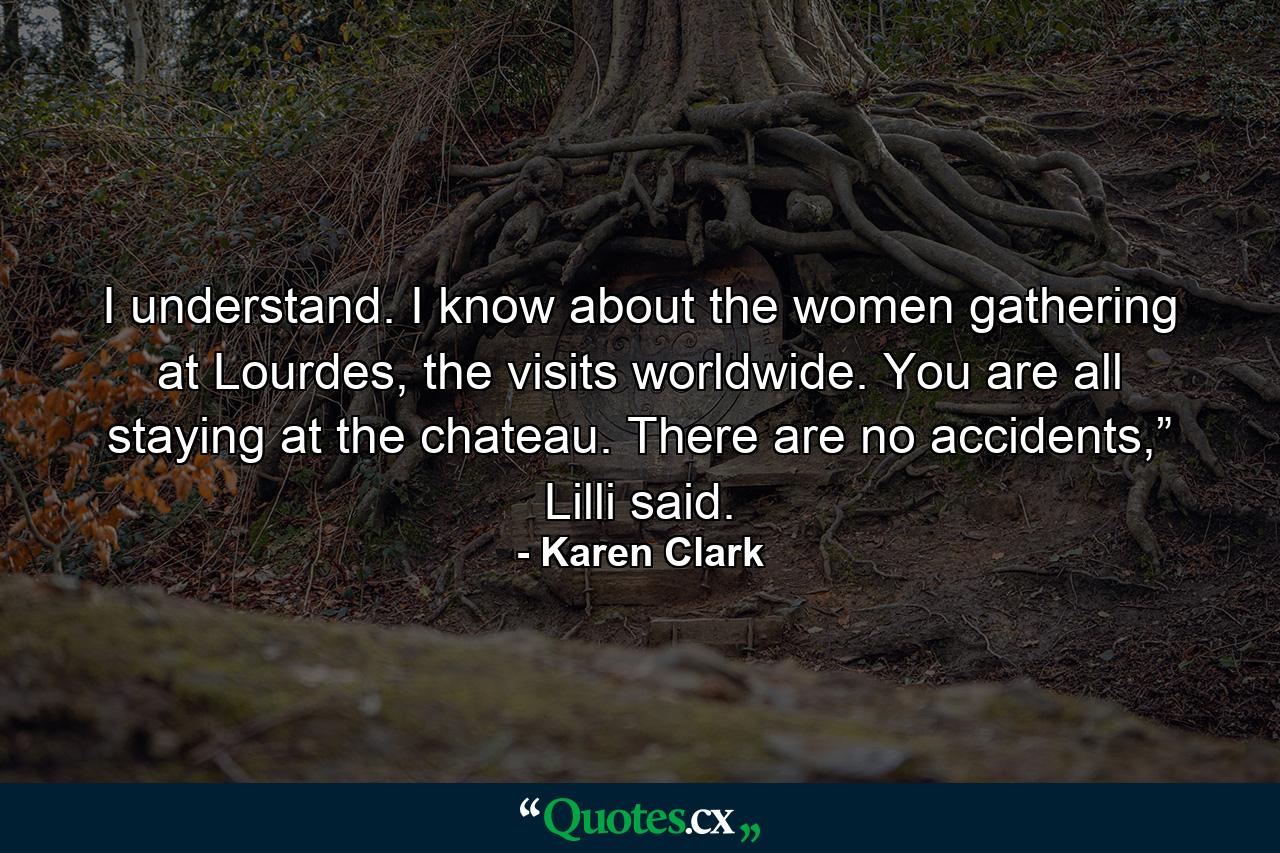 I understand. I know about the women gathering at Lourdes, the visits worldwide. You are all staying at the chateau. There are no accidents,” Lilli said. - Quote by Karen Clark