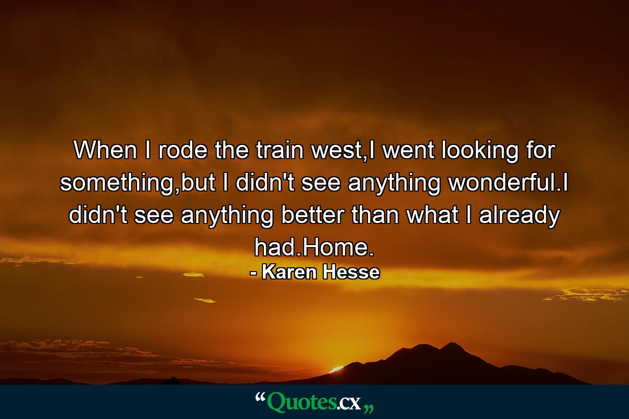 When I rode the train west,I went looking for something,but I didn't see anything wonderful.I didn't see anything better than what I already had.Home. - Quote by Karen Hesse