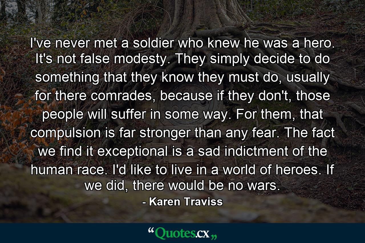 I've never met a soldier who knew he was a hero. It's not false modesty. They simply decide to do something that they know they must do, usually for there comrades, because if they don't, those people will suffer in some way. For them, that compulsion is far stronger than any fear. The fact we find it exceptional is a sad indictment of the human race. I'd like to live in a world of heroes. If we did, there would be no wars. - Quote by Karen Traviss