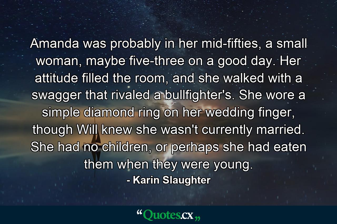 Amanda was probably in her mid-fifties, a small woman, maybe five-three on a good day. Her attitude filled the room, and she walked with a swagger that rivaled a bullfighter's. She wore a simple diamond ring on her wedding finger, though Will knew she wasn't currently married. She had no children, or perhaps she had eaten them when they were young. - Quote by Karin Slaughter