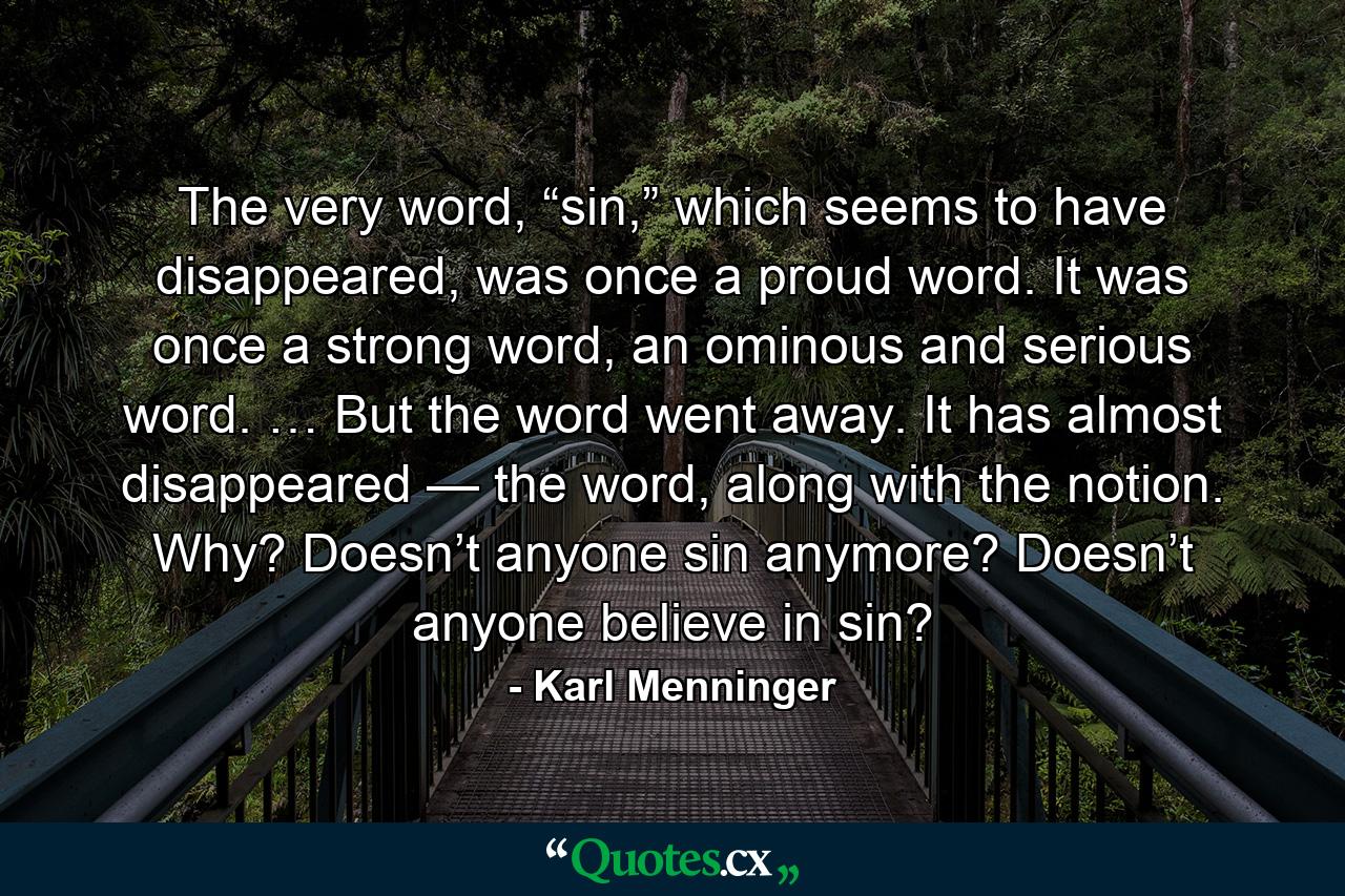 The very word, “sin,” which seems to have disappeared, was once a proud word. It was once a strong word, an ominous and serious word. … But the word went away. It has almost disappeared — the word, along with the notion. Why? Doesn’t anyone sin anymore? Doesn’t anyone believe in sin? - Quote by Karl Menninger