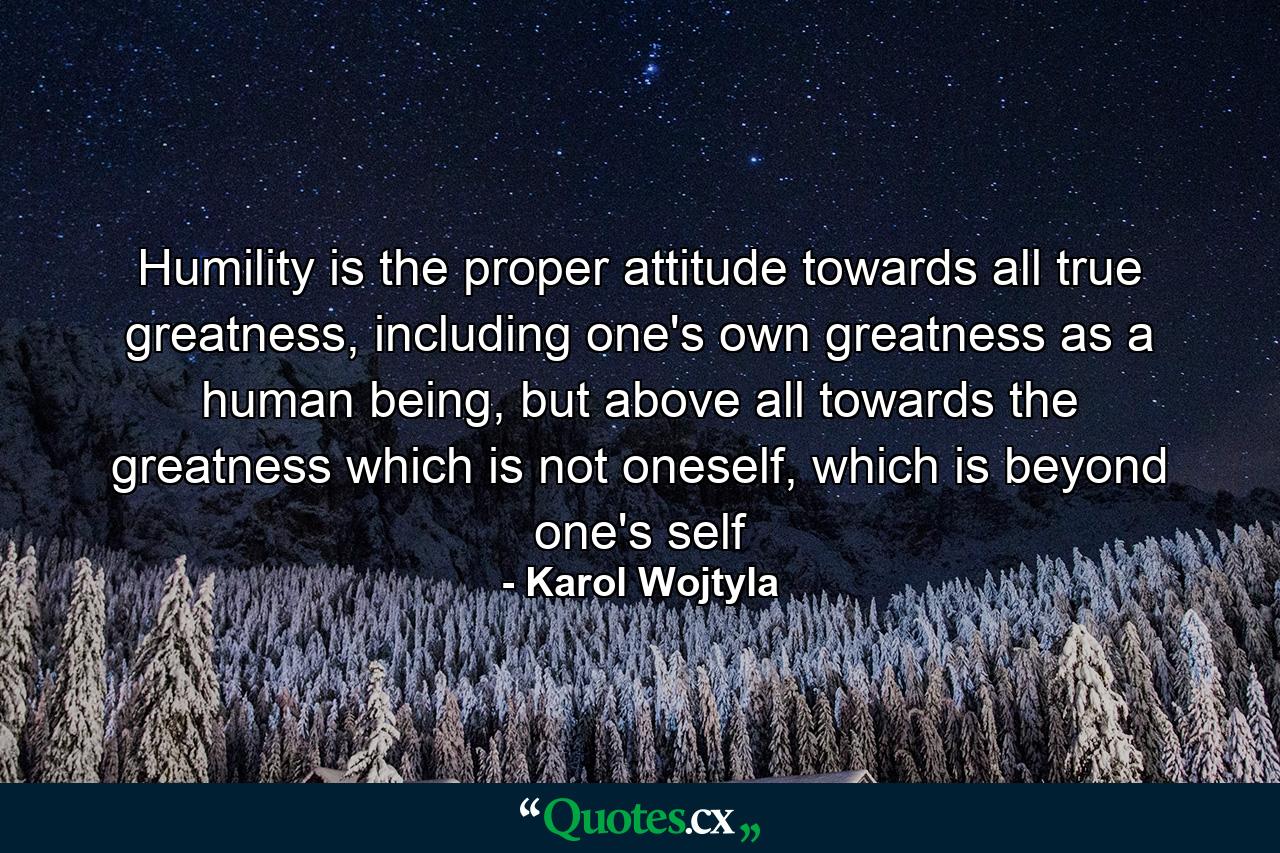 Humility is the proper attitude towards all true greatness, including one's own greatness as a human being, but above all towards the greatness which is not oneself, which is beyond one's self - Quote by Karol Wojtyla