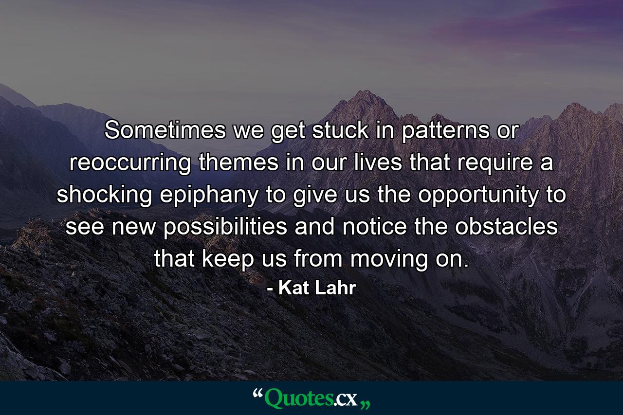 Sometimes we get stuck in patterns or reoccurring themes in our lives that require a shocking epiphany to give us the opportunity to see new possibilities and notice the obstacles that keep us from moving on. - Quote by Kat Lahr