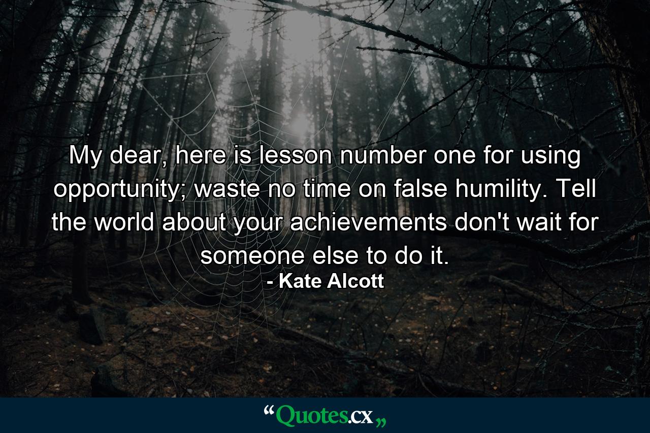 My dear, here is lesson number one for using opportunity; waste no time on false humility. Tell the world about your achievements don't wait for someone else to do it. - Quote by Kate Alcott