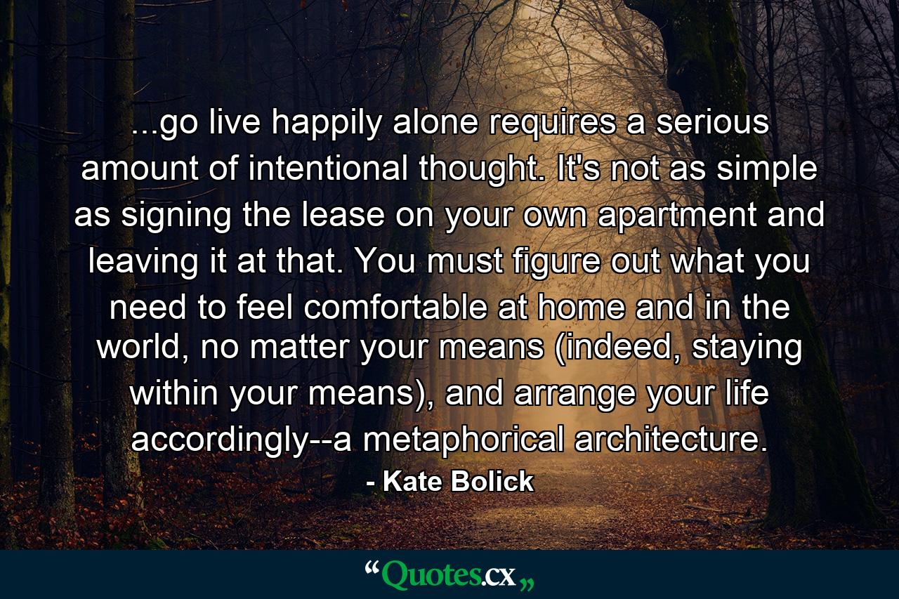 ...go live happily alone requires a serious amount of intentional thought. It's not as simple as signing the lease on your own apartment and leaving it at that. You must figure out what you need to feel comfortable at home and in the world, no matter your means (indeed, staying within your means), and arrange your life accordingly--a metaphorical architecture. - Quote by Kate Bolick