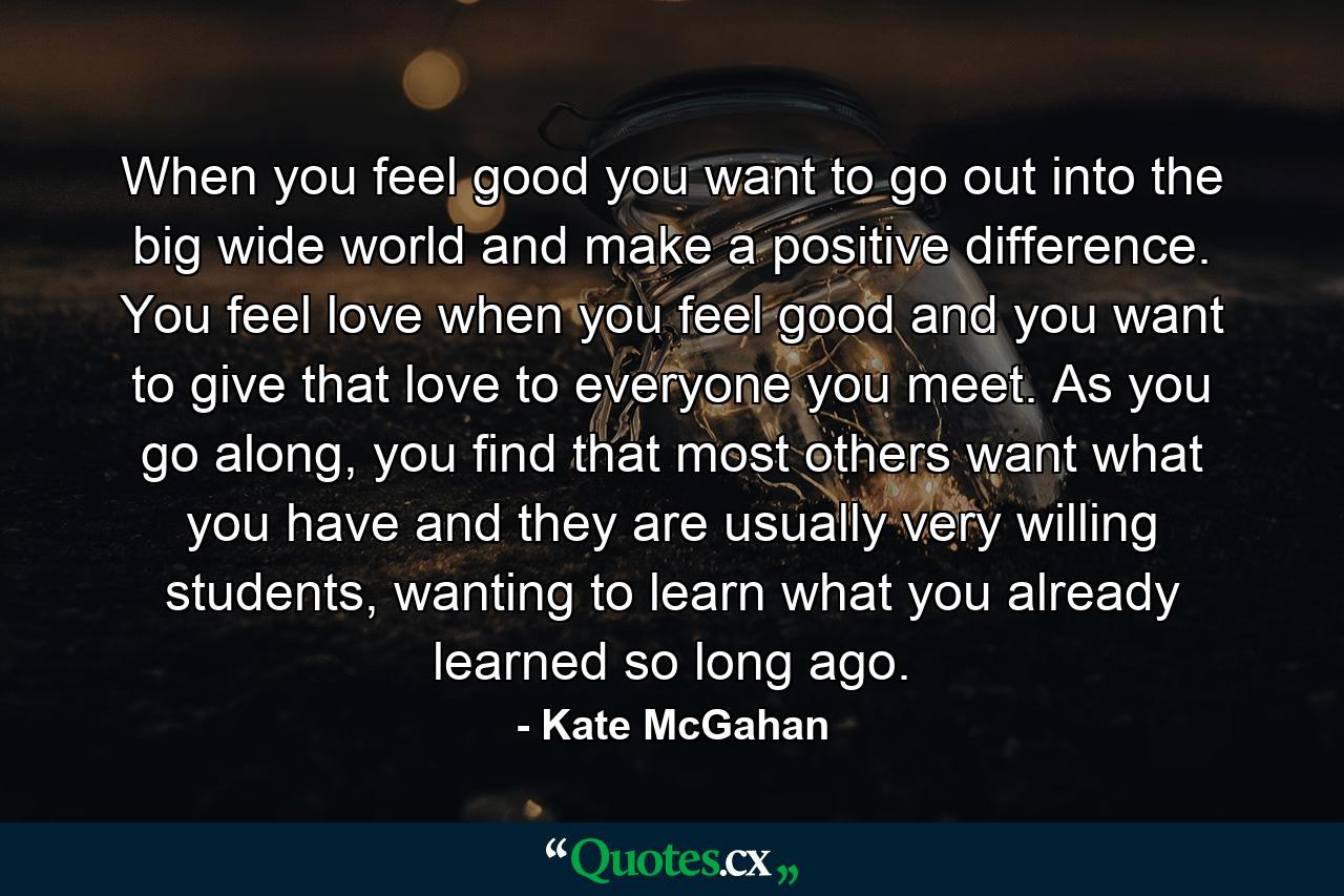 When you feel good you want to go out into the big wide world and make a positive difference. You feel love when you feel good and you want to give that love to everyone you meet. As you go along, you find that most others want what you have and they are usually very willing students, wanting to learn what you already learned so long ago. - Quote by Kate McGahan