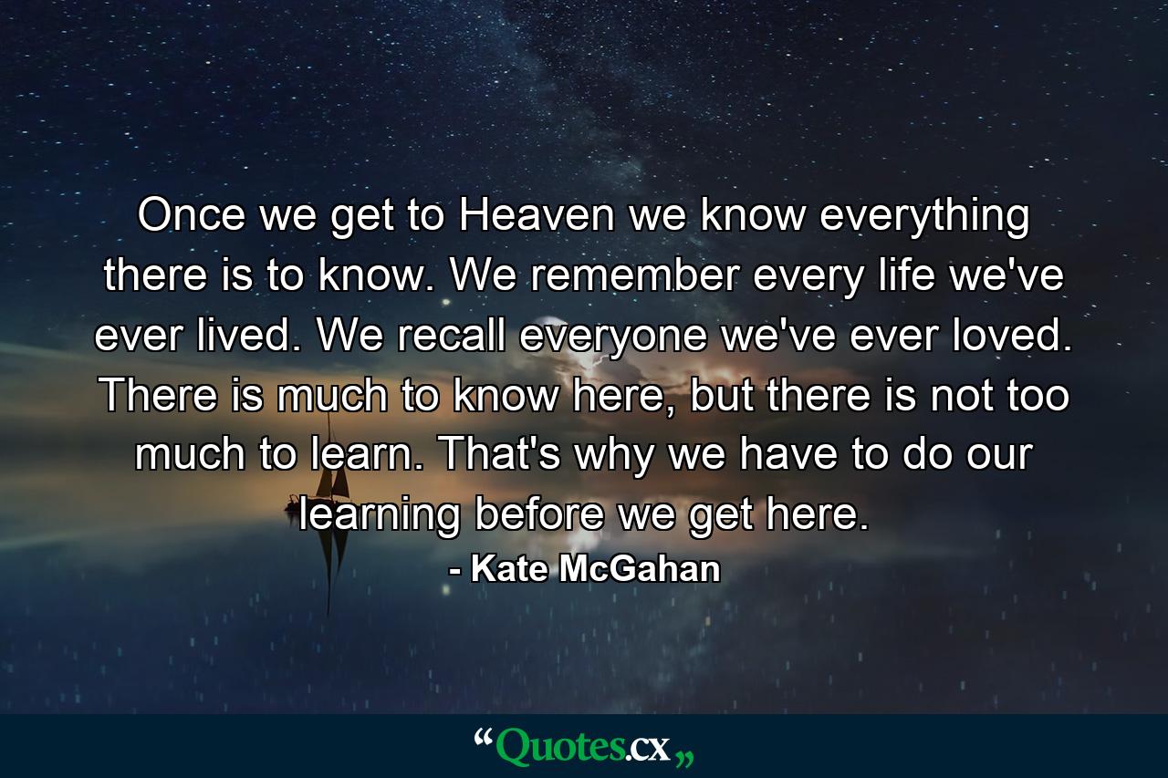 Once we get to Heaven we know everything there is to know. We remember every life we've ever lived. We recall everyone we've ever loved. There is much to know here, but there is not too much to learn. That's why we have to do our learning before we get here. - Quote by Kate McGahan