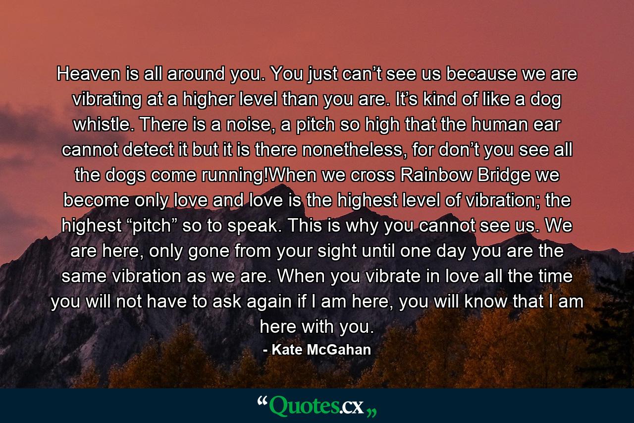 Heaven is all around you. You just can’t see us because we are vibrating at a higher level than you are. It’s kind of like a dog whistle. There is a noise, a pitch so high that the human ear cannot detect it but it is there nonetheless, for don’t you see all the dogs come running!When we cross Rainbow Bridge we become only love and love is the highest level of vibration; the highest “pitch” so to speak. This is why you cannot see us. We are here, only gone from your sight until one day you are the same vibration as we are. When you vibrate in love all the time you will not have to ask again if I am here, you will know that I am here with you. - Quote by Kate McGahan