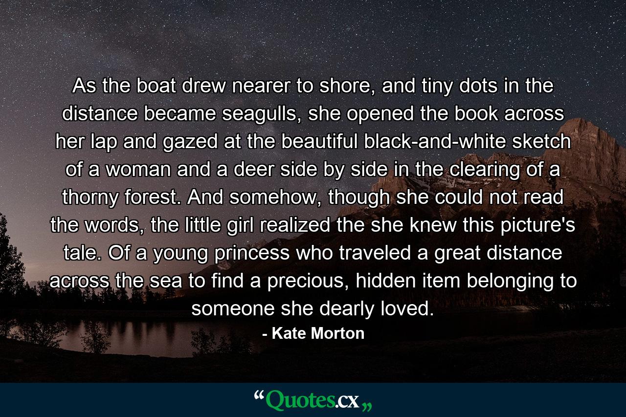 As the boat drew nearer to shore, and tiny dots in the distance became seagulls, she opened the book across her lap and gazed at the beautiful black-and-white sketch of a woman and a deer side by side in the clearing of a thorny forest. And somehow, though she could not read the words, the little girl realized the she knew this picture's tale. Of a young princess who traveled a great distance across the sea to find a precious, hidden item belonging to someone she dearly loved. - Quote by Kate Morton