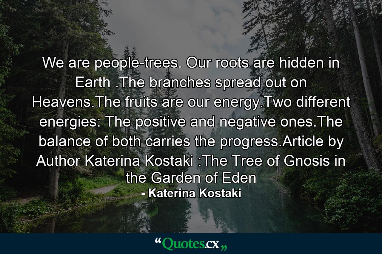 We are people-trees. Our roots are hidden in Earth .The branches spread out on Heavens.The fruits are our energy.Two different energies: The positive and negative ones.The balance of both carries the progress.Article by Author Katerina Kostaki :The Tree of Gnosis in the Garden of Eden - Quote by Katerina Kostaki