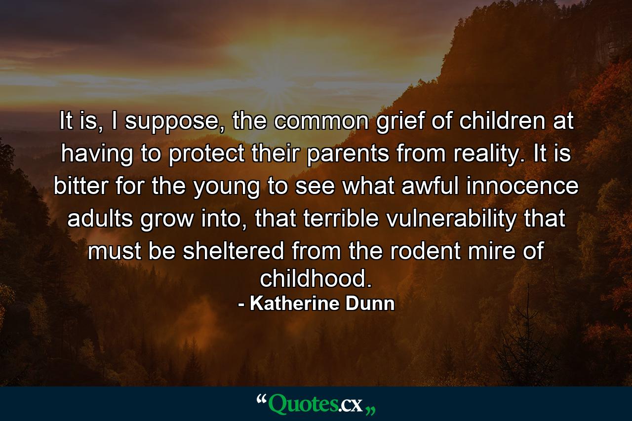 It is, I suppose, the common grief of children at having to protect their parents from reality. It is bitter for the young to see what awful innocence adults grow into, that terrible vulnerability that must be sheltered from the rodent mire of childhood. - Quote by Katherine Dunn