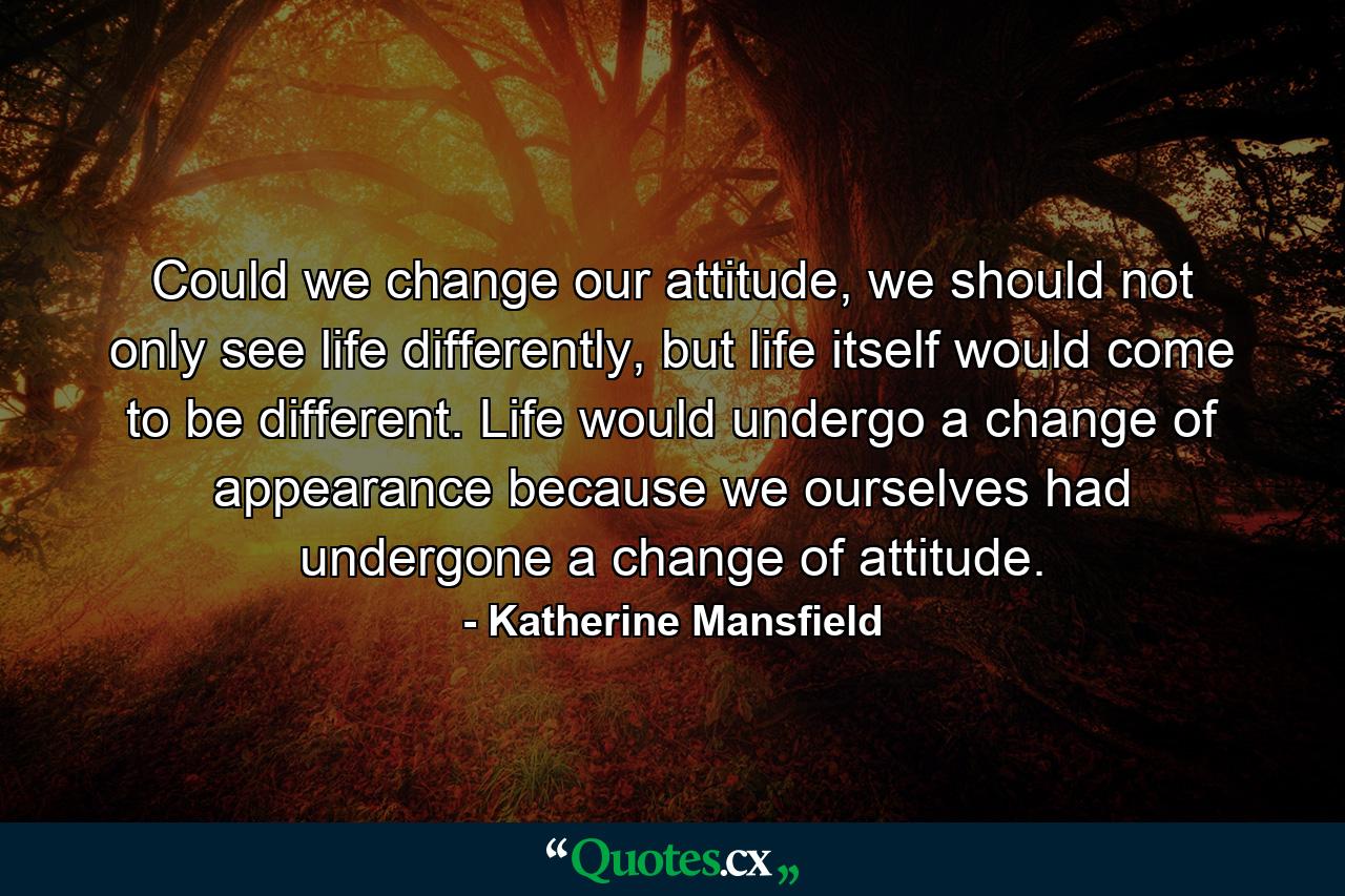 Could we change our attitude, we should not only see life differently, but life itself would come to be different. Life would undergo a change of appearance because we ourselves had undergone a change of attitude. - Quote by Katherine Mansfield