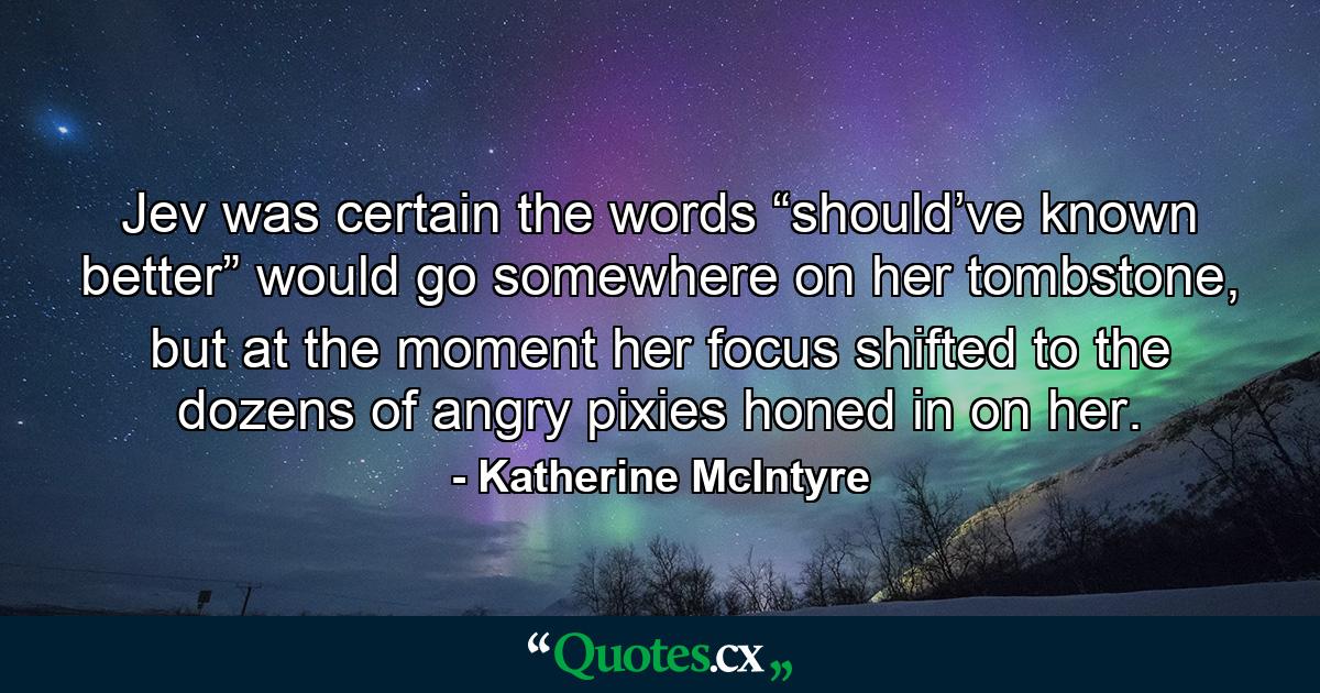 Jev was certain the words “should’ve known better” would go somewhere on her tombstone, but at the moment her focus shifted to the dozens of angry pixies honed in on her. - Quote by Katherine McIntyre